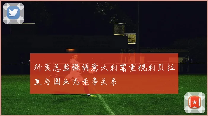 科莫总监强调意大利需重视利贝拉里与国米无竞争关系