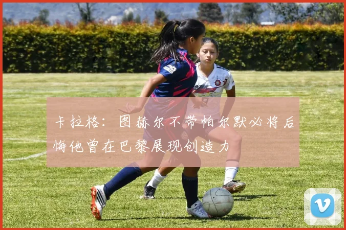 卡拉格：图赫尔不带帕尔默必将后悔他曾在巴黎展现创造力