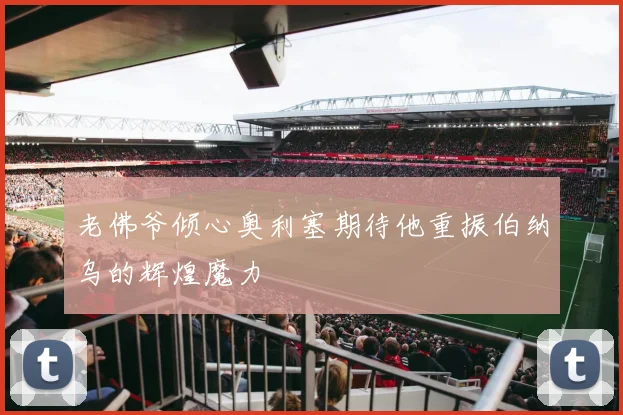 老佛爷倾心奥利塞期待他重振伯纳乌的辉煌魔力