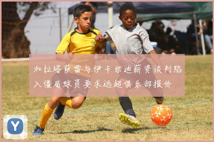 加拉塔萨雷与伊卡尔迪薪资谈判陷入僵局球员要求远超俱乐部报价