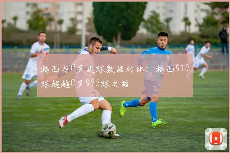 梅西与C罗进球数据对比:梅西917球超越C罗975球之路