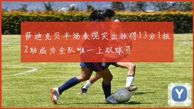 萨迪克贝半场表现突出独得13分1板2助成为全队唯一上双球员
