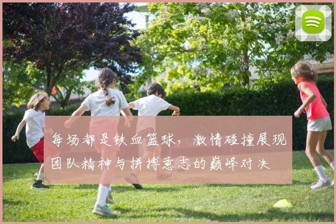 每场都是铁血篮球，激情碰撞展现团队精神与拼搏意志的巅峰对决
