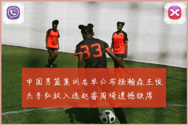 中国男篮集训名单公布杨瀚森王俊杰李弘权入选赵睿周琦遗憾缺席