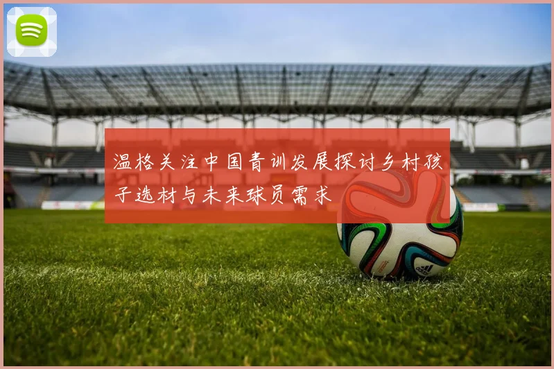 温格关注中国青训发展探讨乡村孩子选材与未来球员需求