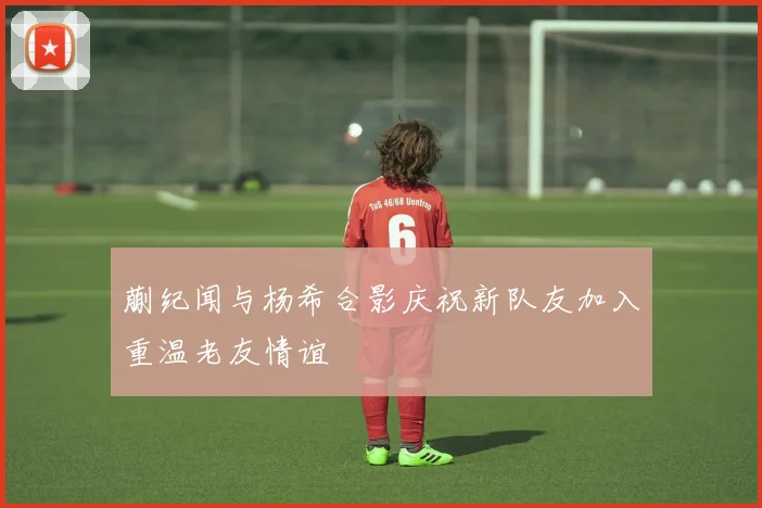 蒯纪闻与杨希合影庆祝新队友加入重温老友情谊