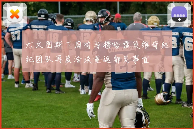尤文图斯下周将与穆哈雷莫维奇经纪团队再度洽谈重返都灵事宜