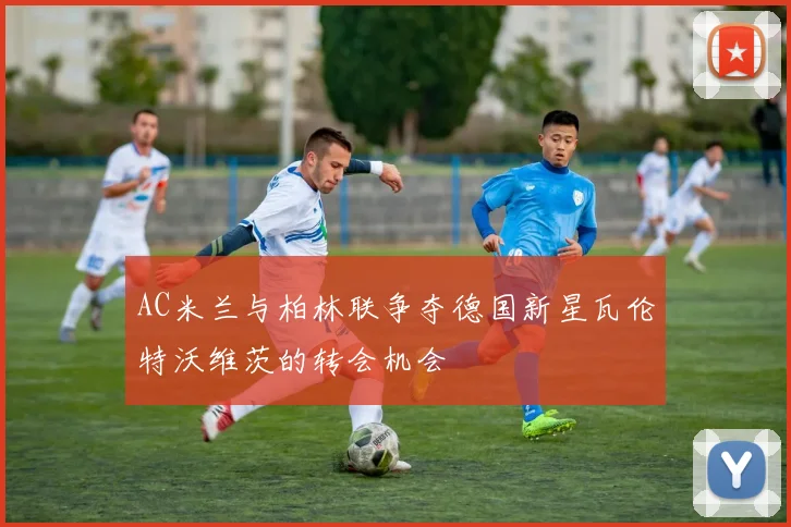 AC米兰与柏林联争夺德国新星瓦伦特沃维茨的转会机会