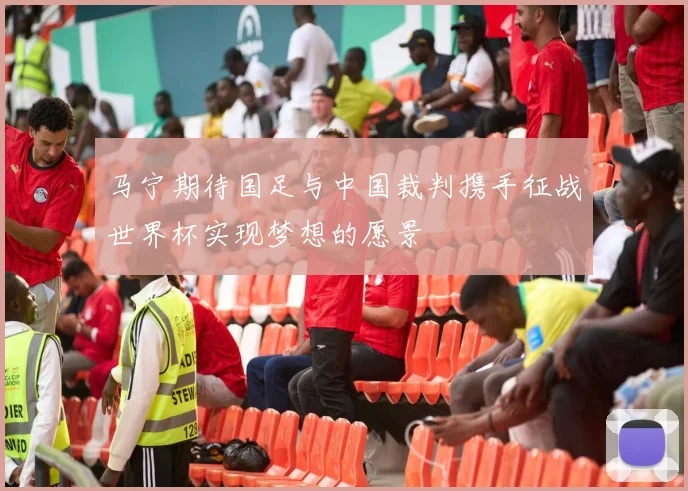 马宁期待国足与中国裁判携手征战世界杯实现梦想的愿景
