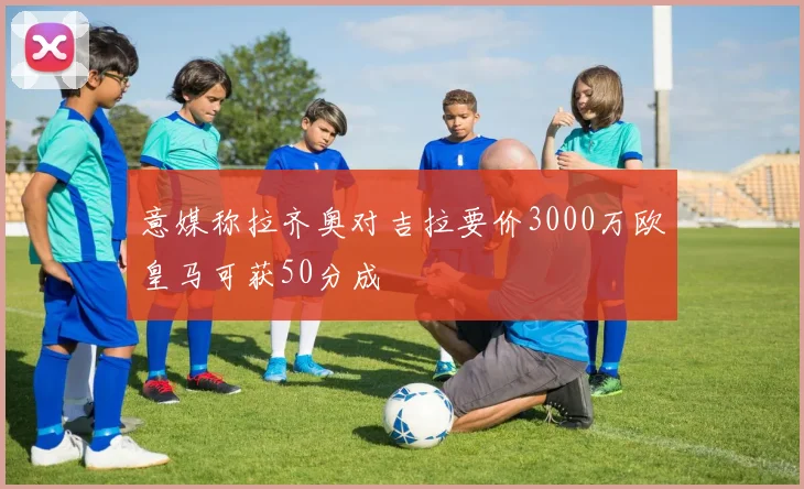 意媒称拉齐奥对吉拉要价3000万欧皇马可获50分成