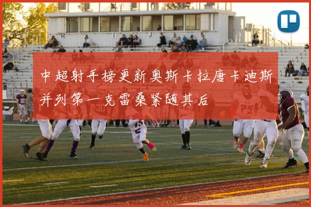 中超射手榜更新奥斯卡拉唐卡迪斯并列第一克雷桑紧随其后