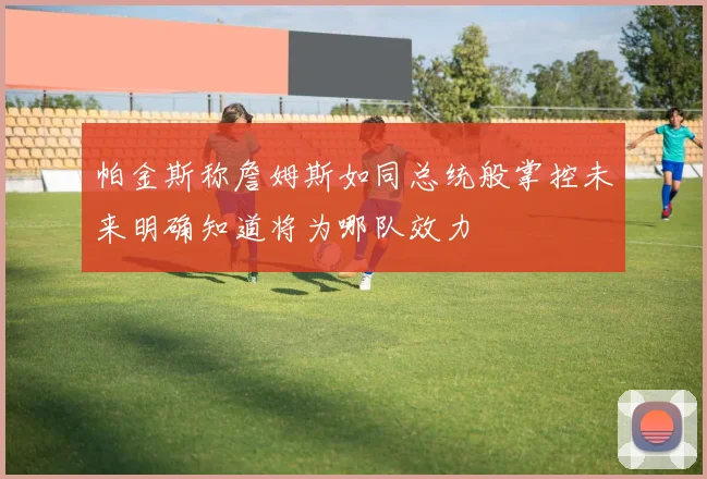 帕金斯称詹姆斯如同总统般掌控未来明确知道将为哪队效力