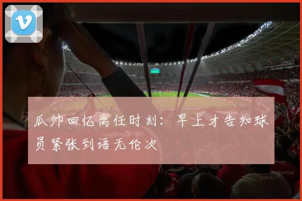 瓜帅回忆离任时刻：早上才告知球员紧张到语无伦次