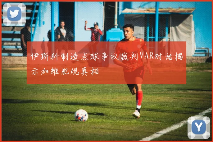 伊斯科制造点球争议裁判VAR对话揭示加维犯规真相