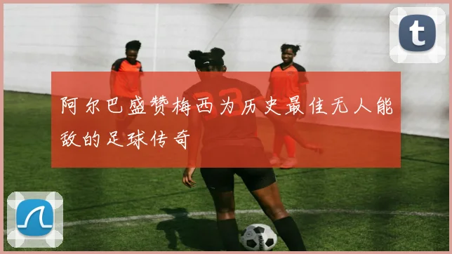 阿尔巴盛赞梅西为历史最佳无人能敌的足球传奇