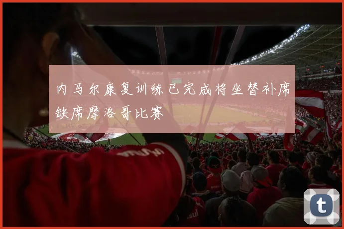 内马尔康复训练已完成将坐替补席缺席摩洛哥比赛