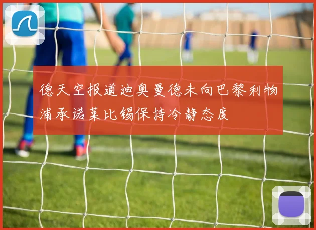 德天空报道迪奥曼德未向巴黎利物浦承诺莱比锡保持冷静态度