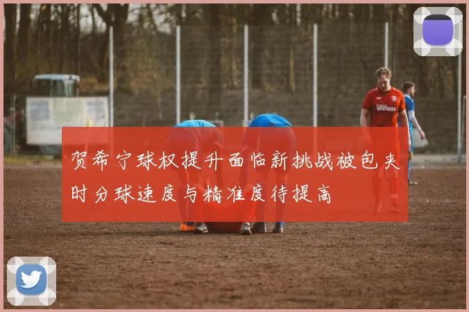 贺希宁球权提升面临新挑战被包夹时分球速度与精准度待提高