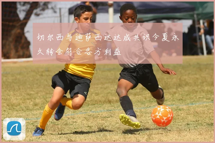 切尔西与迪萨西达达成共识今夏永久转会符合各方利益