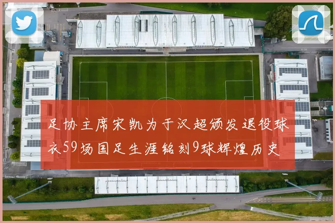 足协主席宋凯为于汉超颁发退役球衣59场国足生涯铭刻9球辉煌历史