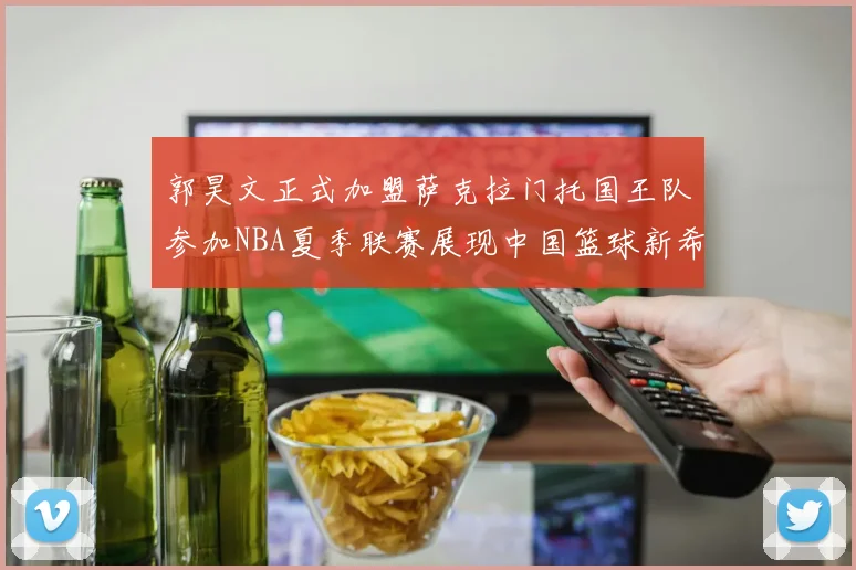 郭昊文正式加盟萨克拉门托国王队参加NBA夏季联赛展现中国篮球新希望