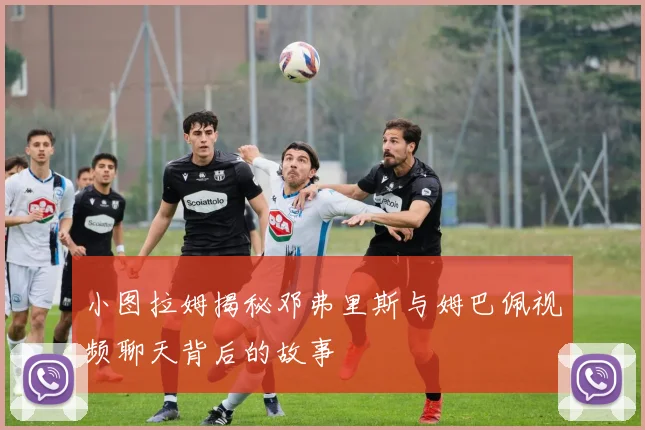 小图拉姆揭秘邓弗里斯与姆巴佩视频聊天背后的故事