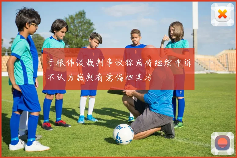 于根伟谈裁判争议称或将继续申诉不认为裁判有意偏袒某方