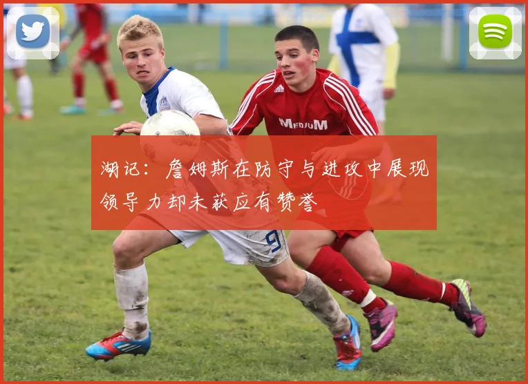 湖记：詹姆斯在防守与进攻中展现领导力却未获应有赞誉