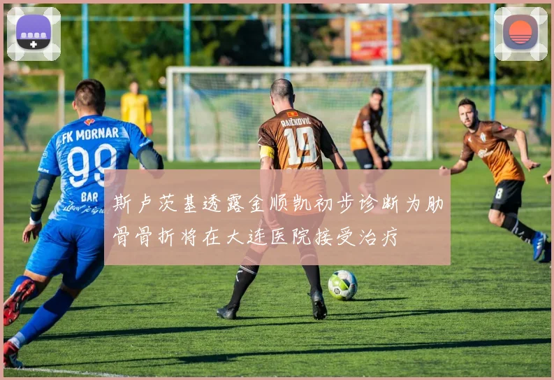 斯卢茨基透露金顺凯初步诊断为肋骨骨折将在大连医院接受治疗