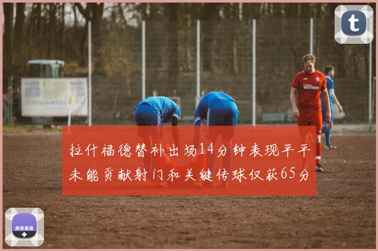 拉什福德替补出场14分钟表现平平未能贡献射门和关键传球仅获65分