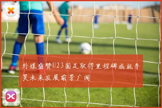 外媒盛赞U23国足取得里程碑成就李昊未来发展前景广阔