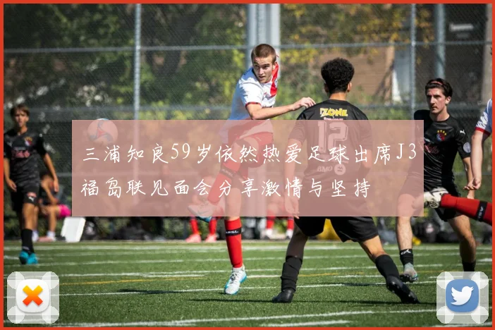 三浦知良59岁依然热爱足球出席J3福岛联见面会分享激情与坚持