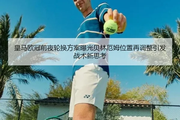 皇马欧冠前夜轮换方案曝光贝林厄姆位置再调整引发战术新思考（StarskySports）
